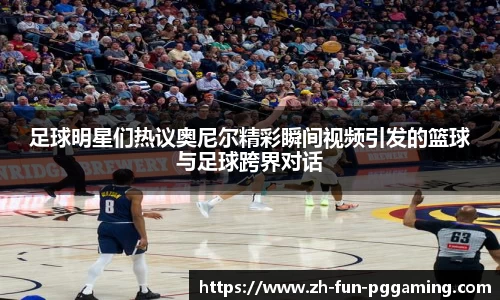 足球明星们热议奥尼尔精彩瞬间视频引发的篮球与足球跨界对话